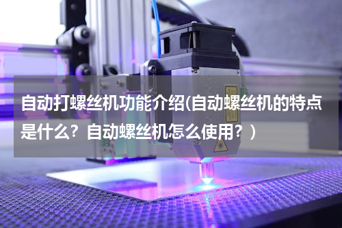 自动打螺丝机功能介绍(自动螺丝机的特点是什么？自动螺丝机怎么使用？)