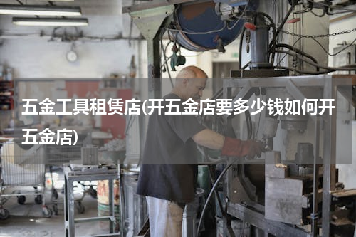 五金工具租赁店(开五金店要多少钱如何开五金店)
