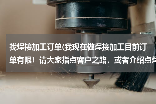 找焊接加工订单(我现在做焊接加工目前订单有限！请大家指点客户之路，或者介绍点焊接订单昆山周市镇。氩弧焊电焊气保焊。)