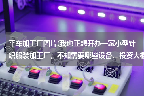 平车加工厂图片(我也正想开办一家小型针织服装加工厂，不知需要哪些设备、投资大概要多少？能帮忙下吗？谢谢！)