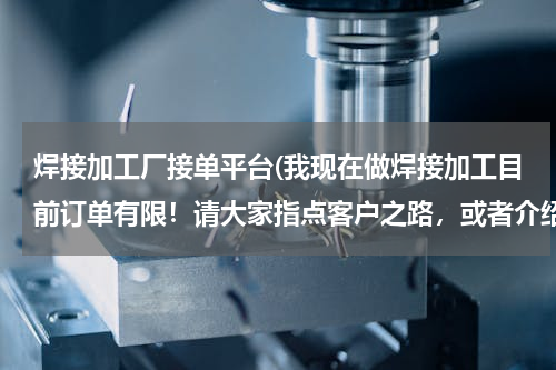焊接加工厂接单平台(我现在做焊接加工目前订单有限！请大家指点客户之路，或者介绍点焊接订单昆山周市镇。氩弧焊电焊气保焊。)