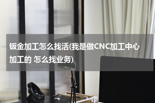 钣金加工怎么找活(我是做CNC加工中心加工的 怎么找业务)