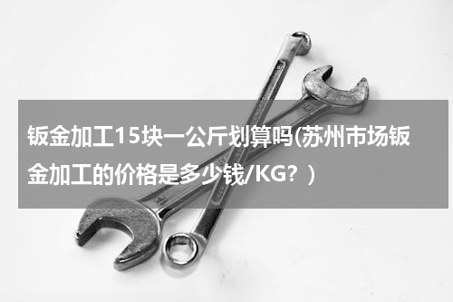钣金加工15块一公斤划算吗(苏州市场钣金加工的价格是多少钱/KG？)