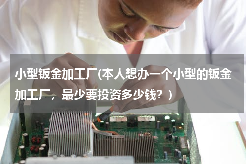 小型钣金加工厂(本人想办一个小型的钣金加工厂，最少要投资多少钱？)
