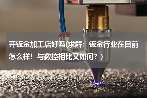 开钣金加工店好吗(求解：钣金行业在目前怎么样！与数控相比又如何？)