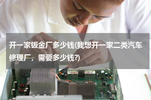开一家钣金厂多少钱(我想开一家二类汽车修理厂，需要多少钱?)
