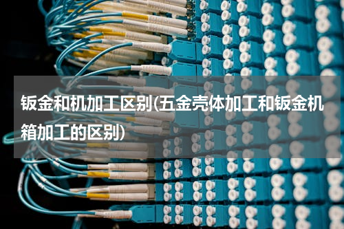 钣金和机加工区别(五金壳体加工和钣金机箱加工的区别)