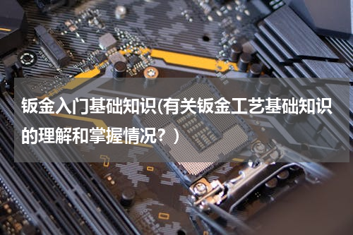 钣金入门基础知识(有关钣金工艺基础知识的理解和掌握情况？)