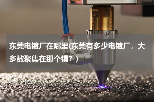 东莞电镀厂在哪里(东莞有多少电镀厂，大多数聚集在那个镇？)