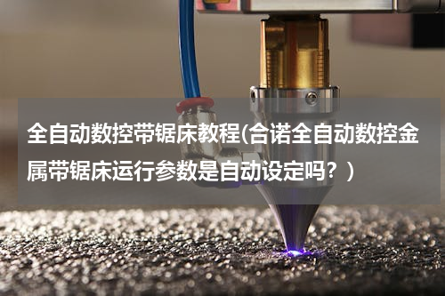 全自动数控带锯床教程(合诺全自动数控金属带锯床运行参数是自动设定吗？)