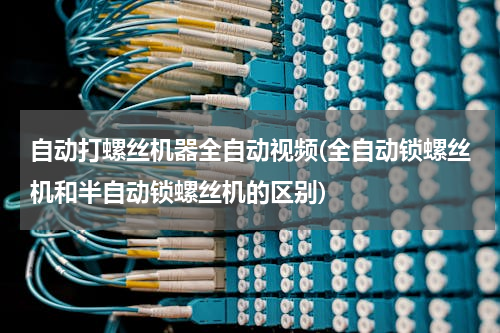 自动打螺丝机器全自动视频(全自动锁螺丝机和半自动锁螺丝机的区别)