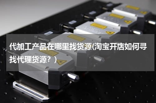 代加工产品在哪里找货源(淘宝开店如何寻找代理货源？)