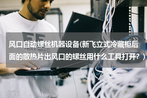 风口自动螺丝机器设备(新飞立式冷藏柜后面的散热片出风口的螺丝用什么工具打开？)