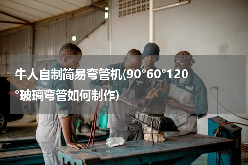 牛人自制简易弯管机(90°60°120°玻璃弯管如何制作)