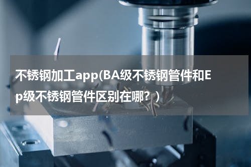 不锈钢加工app(BA级不锈钢管件和Ep级不锈钢管件区别在哪？)