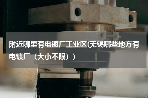 附近哪里有电镀厂工业区(无锡哪些地方有电镀厂（大小不限）)