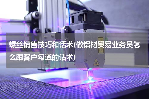 螺丝销售技巧和话术(做铝材贸易业务员怎么跟客户勾通的话术)