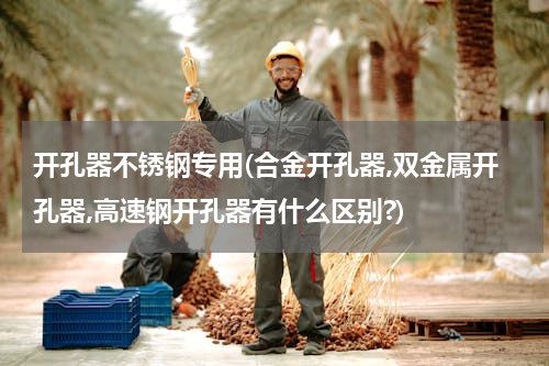 开孔器不锈钢专用(合金开孔器,双金属开孔器,高速钢开孔器有什么区别?)