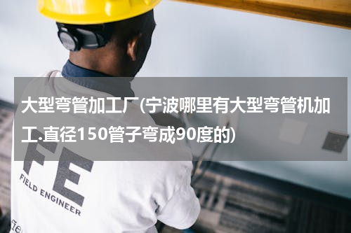 大型弯管加工厂(宁波哪里有大型弯管机加工.直径150管子弯成90度的)