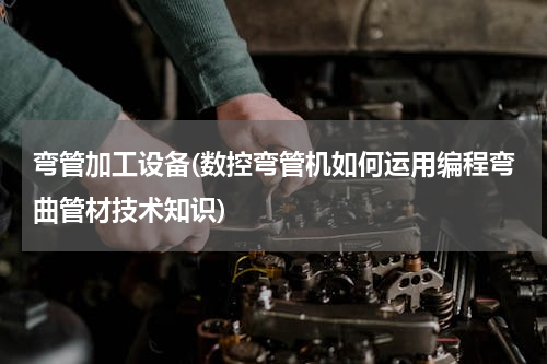 弯管加工设备(数控弯管机如何运用编程弯曲管材技术知识)