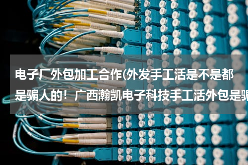 电子厂外包加工合作(外发手工活是不是都是骗人的！广西瀚凯电子科技手工活外包是骗人的吗？)