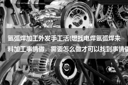 氩弧焊加工外发手工活(想找电焊氩弧焊来料加工事情做，需要怎么做才可以找到事情做，以前主要是门窗加工店做事的。)
