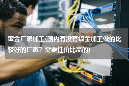 钣金厂家加工(国内有没有钣金加工做的比较好的厂家？需要性价比高的)