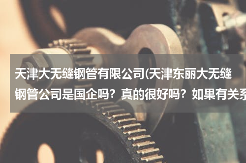 天津大无缝钢管有限公司(天津东丽大无缝钢管公司是国企吗？真的很好吗？如果有关系还要花两三万去里面上班真的很值吗？谢谢！)
