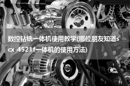 数控钻铣一体机使用教学(哪位朋友知道scx-4521f一体机的使用方法)