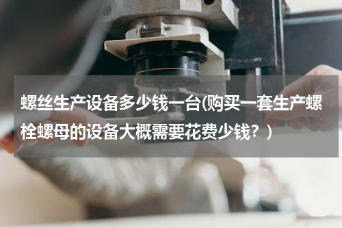 螺丝生产设备多少钱一台(购买一套生产螺栓螺母的设备大概需要花费少钱？)