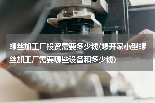 螺丝加工厂投资需要多少钱(想开家小型螺丝加工厂需要哪些设备和多少钱)