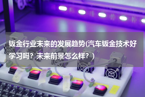 钣金行业未来的发展趋势(汽车钣金技术好学习吗？未来前景怎么样？)