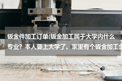 钣金件加工订单(钣金加工属于大学内什么专业？本人要上大学了。家里有个钣金加工企业，想要上完学回家，这个行业算什么专业)