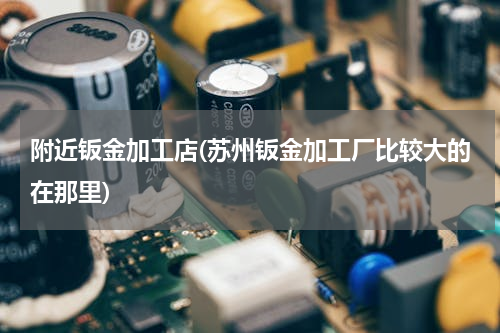 附近钣金加工店(苏州钣金加工厂比较大的在那里)