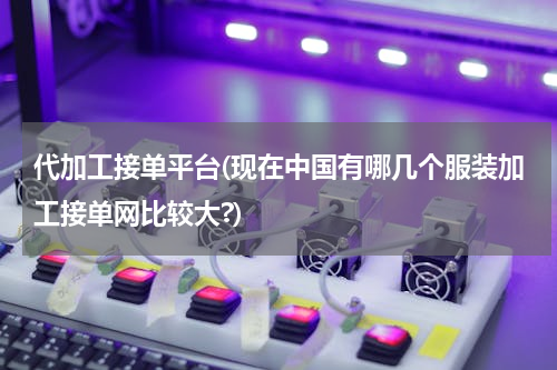 代加工接单平台(现在中国有哪几个服装加工接单网比较大?)