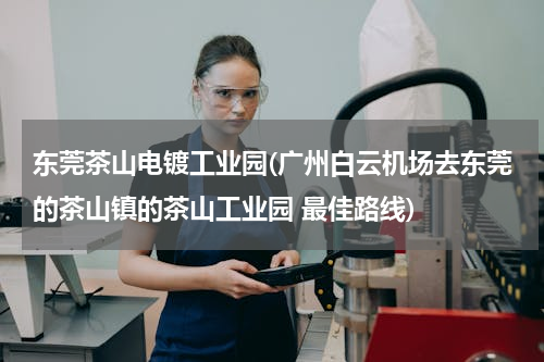 东莞茶山电镀工业园(广州白云机场去东莞的茶山镇的茶山工业园 最佳路线)