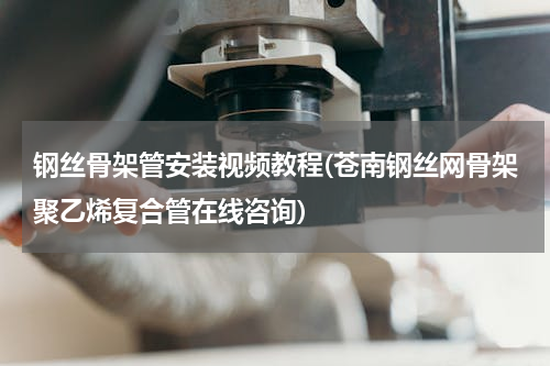 钢丝骨架管安装视频教程(苍南钢丝网骨架聚乙烯复合管在线咨询)