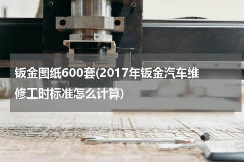 钣金图纸600套(2017年钣金汽车维修工时标准怎么计算)