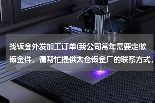 找钣金外发加工订单(我公司常年需要定做钣金件，请帮忙提供太仓钣金厂的联系方式，最好在太仓东面，谢谢。)