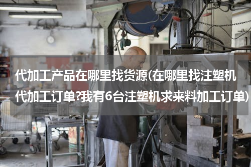 代加工产品在哪里找货源(在哪里找注塑机代加工订单?我有6台注塑机求来料加工订单)