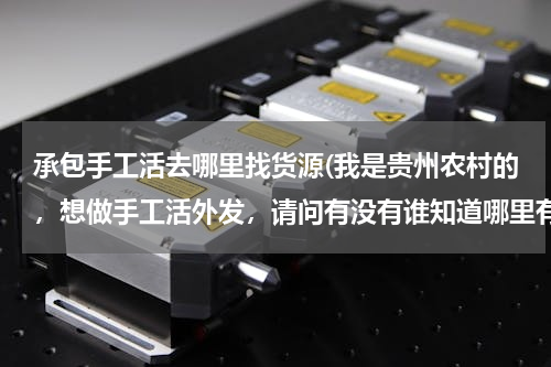承包手工活去哪里找货源(我是贵州农村的，想做手工活外发，请问有没有谁知道哪里有手工活？从哪里拿货？)
