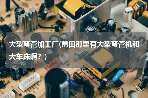 大型弯管加工厂(莆田那里有大型弯管机和大车床啊？)