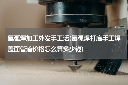 氩弧焊加工外发手工活(氩弧焊打底手工焊盖面管道价格怎么算多少钱)