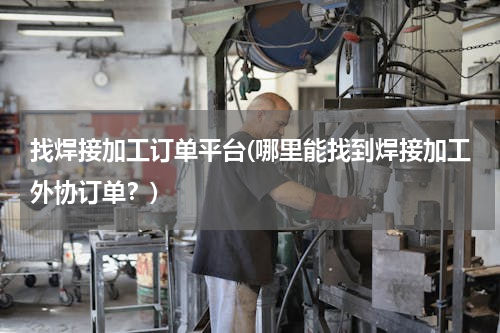 找焊接加工订单平台(哪里能找到焊接加工外协订单？)