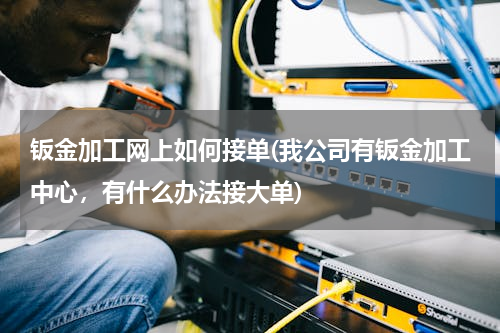 钣金加工网上如何接单(我公司有钣金加工中心，有什么办法接大单)