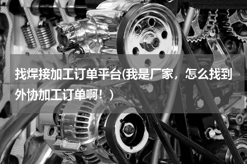 找焊接加工订单平台(我是厂家，怎么找到外协加工订单啊！)