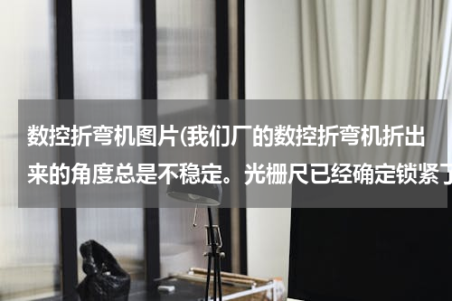 数控折弯机图片(我们厂的数控折弯机折出来的角度总是不稳定。光栅尺已经确定锁紧了，请问是什么问题？)