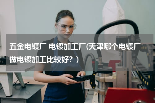 五金电镀厂 电镀加工厂(天津哪个电镀厂做电镀加工比较好？)