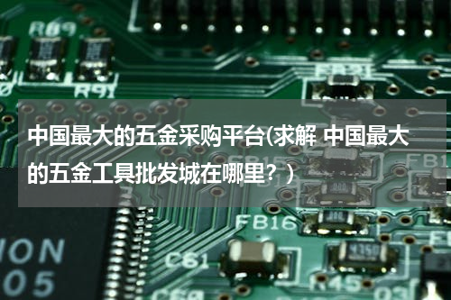 中国最大的五金采购平台(求解 中国最大的五金工具批发城在哪里？)