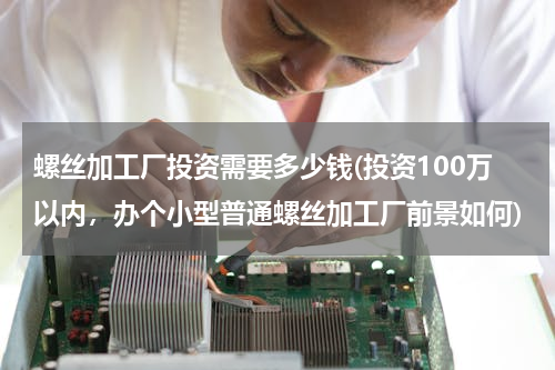 螺丝加工厂投资需要多少钱(投资100万以内，办个小型普通螺丝加工厂前景如何)